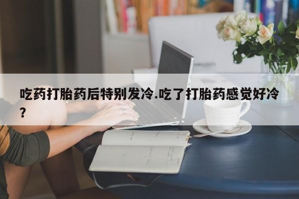 打胎药购买吃药打胎药后特别发冷.吃了打胎药感觉好冷？