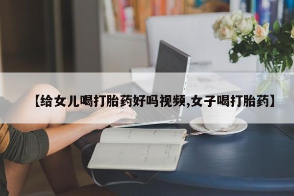 打胎药购买【给女儿喝打胎药好吗视频,女子喝打胎药】