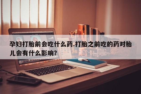 打胎药购买孕妇打胎前会吃什么药.打胎之前吃的药对胎儿会有什么影响?