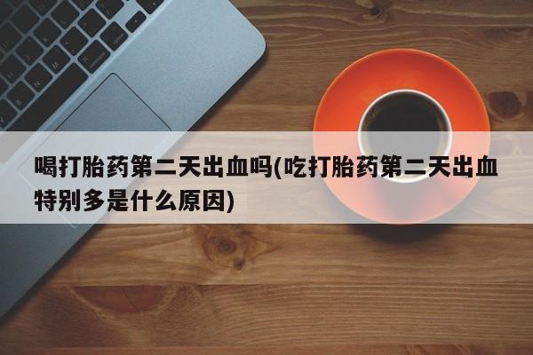 打胎药购买喝打胎药第二天出血吗(吃打胎药第二天出血特别多是什么原因)