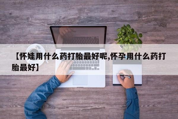 打胎药购买【怀娃用什么药打胎最好呢,怀孕用什么药打胎最好】