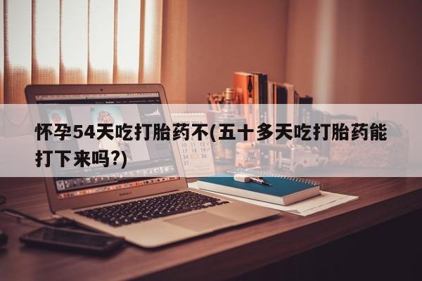 打胎药购买怀孕54天吃打胎药不(五十多天吃打胎药能打下来吗?)