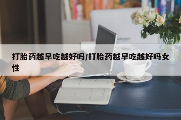 打胎药购买打胎药越早吃越好吗/打胎药越早吃越好吗女性