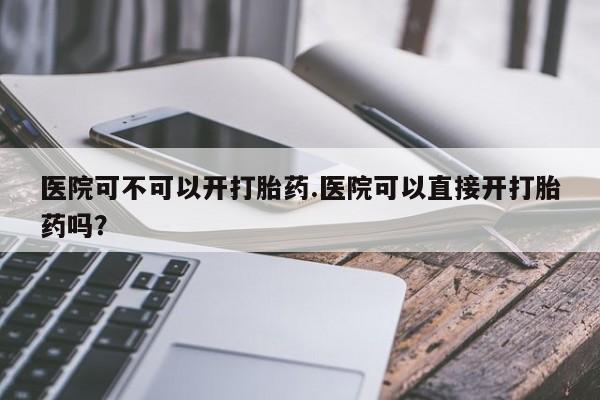 打胎药购买医院可不可以开打胎药.医院可以直接开打胎药吗?