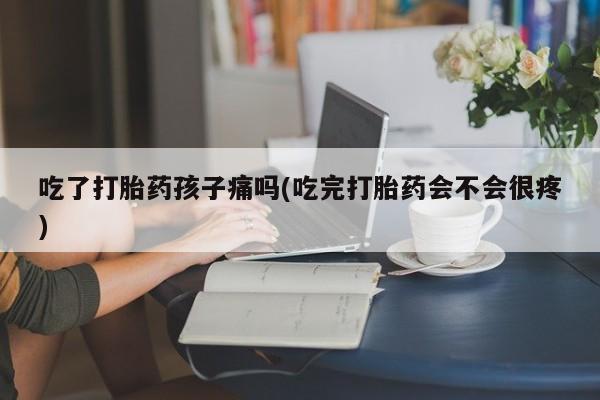打胎药购买吃了打胎药孩子痛吗(吃完打胎药会不会很疼)