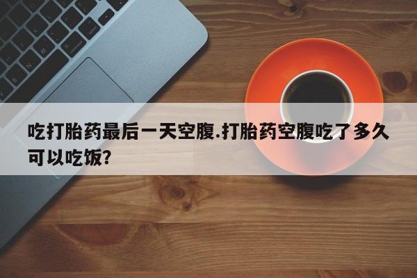 打胎药购买吃打胎药最后一天空腹.打胎药空腹吃了多久可以吃饭？