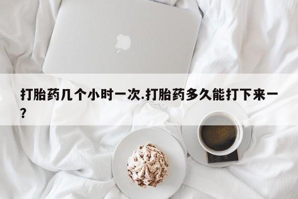 打胎药购买打胎药几个小时一次.打胎药多久能打下来一？