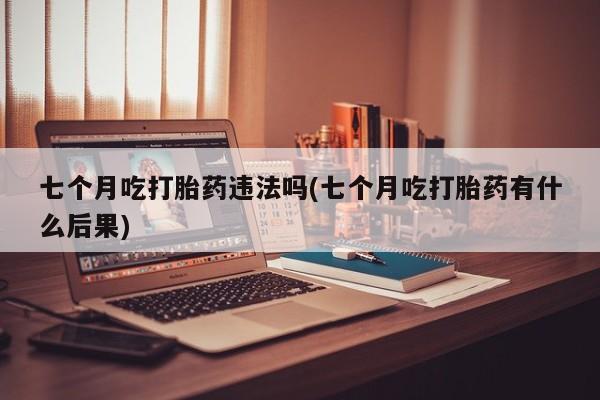 打胎药购买七个月吃打胎药违法吗(七个月吃打胎药有什么后果)
