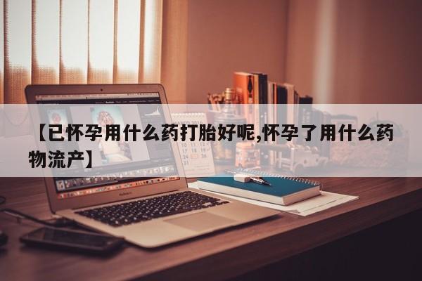 打胎药购买【已怀孕用什么药打胎好呢,怀孕了用什么药物流产】