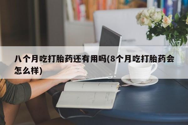 打胎药购买八个月吃打胎药还有用吗(8个月吃打胎药会怎么样)