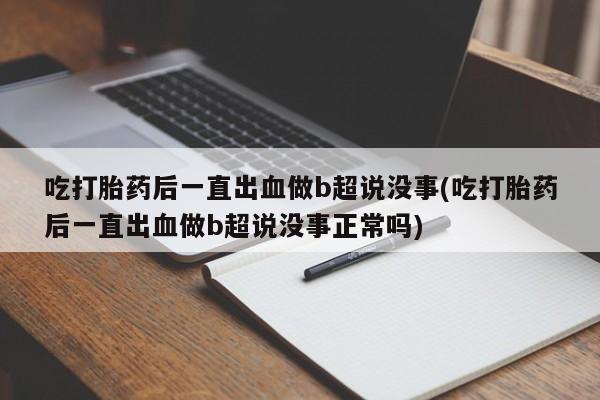 打胎药购买吃打胎药后一直出血做b超说没事(吃打胎药后一直出血做b超说没事正常吗)