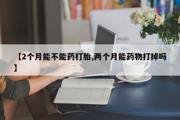打胎药购买【2个月能不能药打胎,两个月能药物打掉吗】