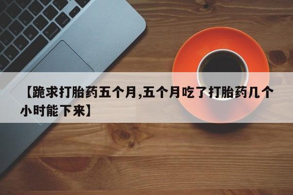 打胎药购买【跪求打胎药五个月,五个月吃了打胎药几个小时能下来】