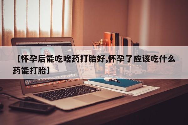 打胎药购买【怀孕后能吃啥药打胎好,怀孕了应该吃什么药能打胎】