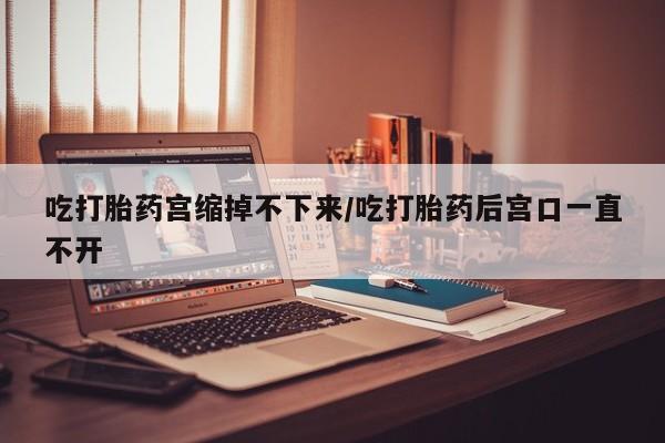 打胎药购买吃打胎药宫缩掉不下来/吃打胎药后宫口一直不开