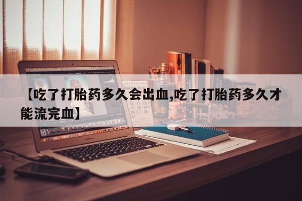 打胎药购买【吃了打胎药多久会出血,吃了打胎药多久才能流完血】