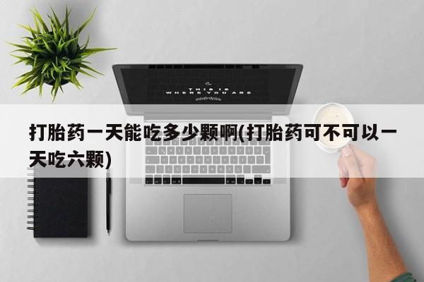 打胎药购买打胎药一天能吃多少颗啊(打胎药可不可以一天吃六颗)