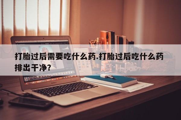 打胎药购买打胎过后需要吃什么药.打胎过后吃什么药 排出干净？