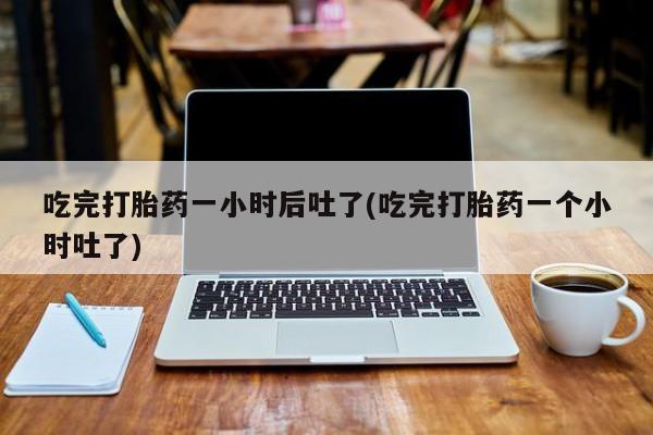 打胎药购买吃完打胎药一小时后吐了(吃完打胎药一个小时吐了)