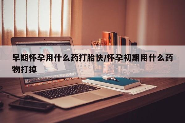打胎药购买早期怀孕用什么药打胎快/怀孕初期用什么药物打掉