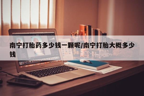 打胎药购买南宁打胎药多少钱一颗呢/南宁打胎大概多少钱
