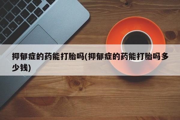 打胎药购买抑郁症的药能打胎吗(抑郁症的药能打胎吗多少钱)