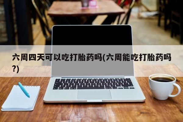 打胎药购买六周四天可以吃打胎药吗(六周能吃打胎药吗?)