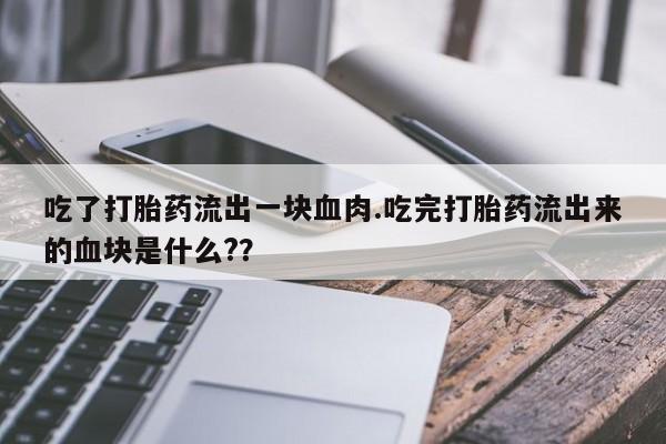 打胎药购买吃了打胎药流出一块血肉.吃完打胎药流出来的血块是什么?？
