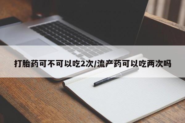 打胎药购买打胎药可不可以吃2次/流产药可以吃两次吗