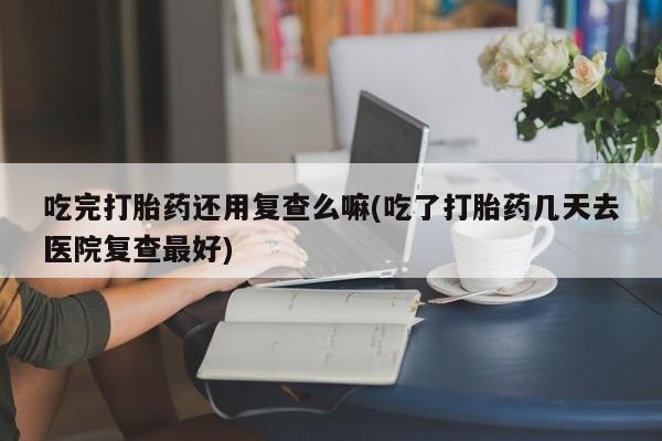 打胎药购买吃完打胎药还用复查么嘛(吃了打胎药几天去医院复查最好)