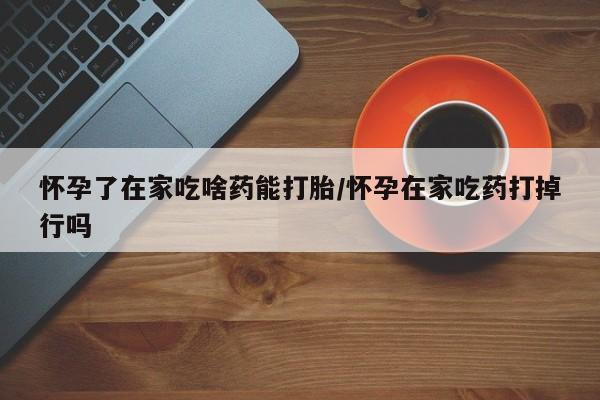 打胎药购买怀孕了在家吃啥药能打胎/怀孕在家吃药打掉行吗