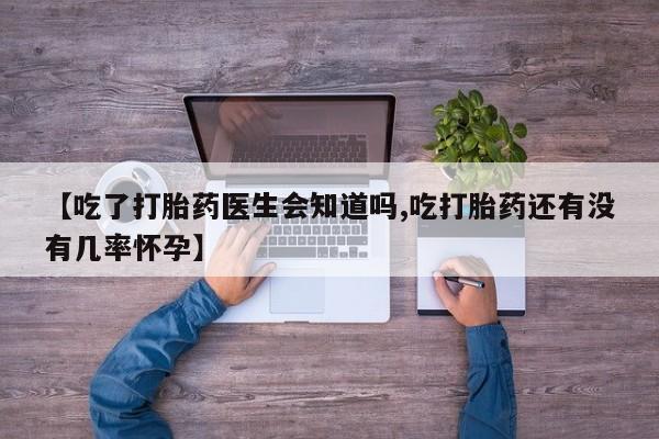 打胎药购买【吃了打胎药医生会知道吗,吃打胎药还有没有几率怀孕】