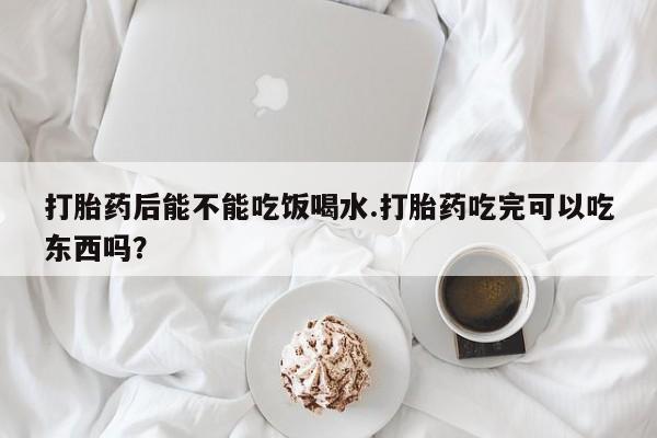 打胎药购买打胎药后能不能吃饭喝水.打胎药吃完可以吃东西吗？