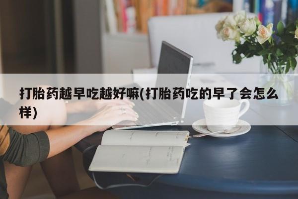 打胎药购买打胎药越早吃越好嘛(打胎药吃的早了会怎么样)