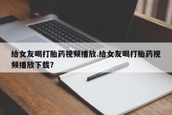 打胎药购买给女友喝打胎药视频播放.给女友喝打胎药视频播放下载？
