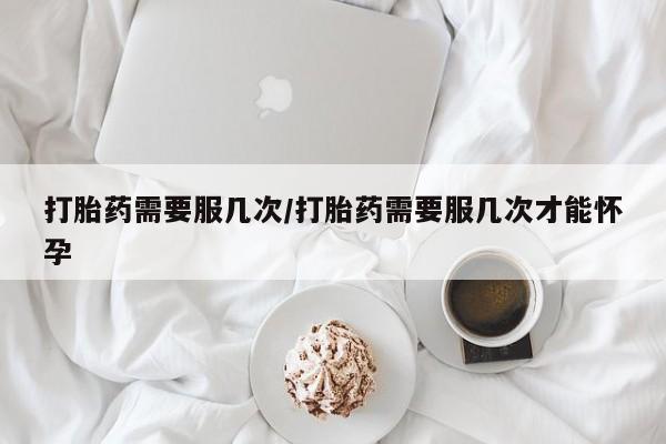 打胎药购买打胎药需要服几次/打胎药需要服几次才能怀孕