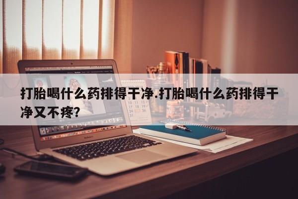 打胎药购买打胎喝什么药排得干净.打胎喝什么药排得干净又不疼？