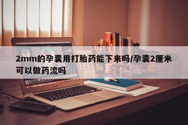 打胎药购买2mm的孕囊用打胎药能下来吗/孕囊2厘米可以做药流吗