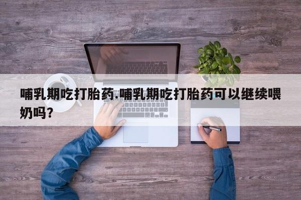 打胎药购买哺乳期吃打胎药.哺乳期吃打胎药可以继续喂奶吗？