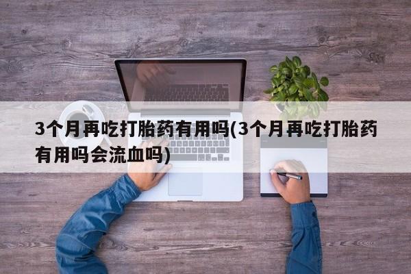 打胎药购买3个月再吃打胎药有用吗(3个月再吃打胎药有用吗会流血吗)