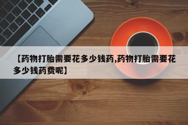 打胎药购买【药物打胎需要花多少钱药,药物打胎需要花多少钱药费呢】