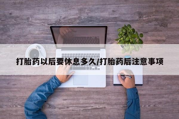 打胎药购买打胎药以后要休息多久/打胎药后注意事项