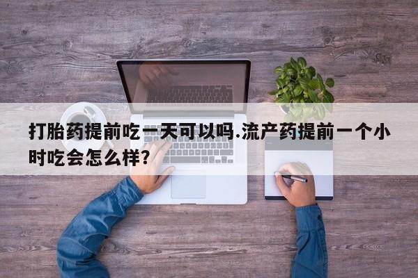 打胎药购买打胎药提前吃一天可以吗.流产药提前一个小时吃会怎么样？