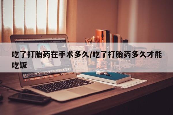 打胎药购买吃了打胎药在手术多久/吃了打胎药多久才能吃饭