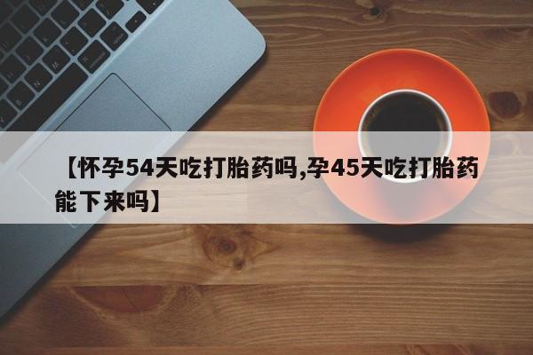 打胎药购买【怀孕54天吃打胎药吗,孕45天吃打胎药能下来吗】