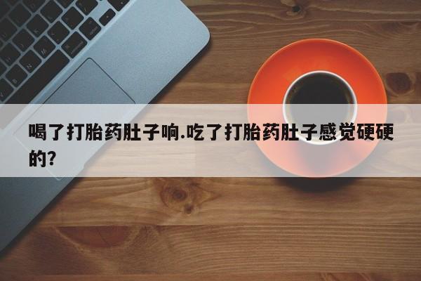 打胎药购买喝了打胎药肚子响.吃了打胎药肚子感觉硬硬的？