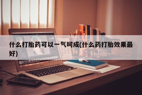打胎药购买什么打胎药可以一气呵成(什么药打胎效果最好)