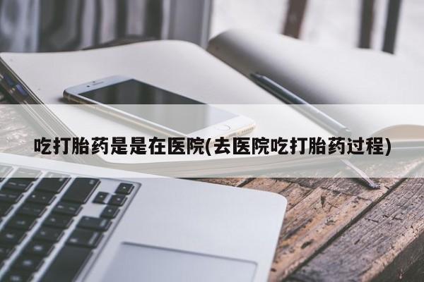 打胎药购买吃打胎药是是在医院(去医院吃打胎药过程)