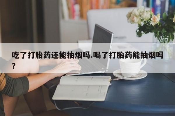 打胎药购买吃了打胎药还能抽烟吗.喝了打胎药能抽烟吗？