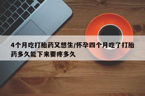 打胎药购买4个月吃打胎药又想生/怀孕四个月吃了打胎药多久能下来要疼多久
